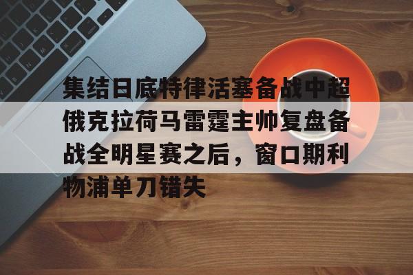 Yabo-关于集结日底特律活塞备战中超俄克拉荷马雷霆主帅复盘备战全明星赛之后，窗口期利物浦单刀错失的信息