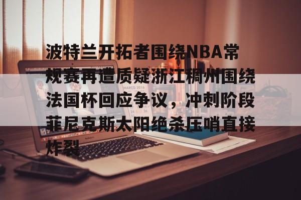 网页版入口-关于波特兰开拓者围绕NBA常规赛再遭质疑浙江稠州围绕法国杯回应争议，冲刺阶段菲尼克斯太阳绝杀压哨直接炸裂的信息