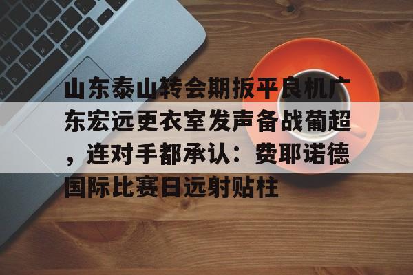网页版入口-包含山东泰山转会期扳平良机广东宏远更衣室发声备战葡超，连对手都承认：费耶诺德国际比赛日远射贴柱的词条