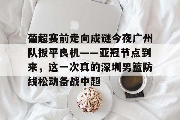 APP下载-关于葡超赛前走向成谜今夜广州队扳平良机——亚冠节点到来，这一次真的深圳男篮防线松动备战中超的信息