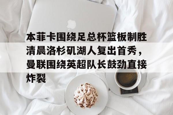 APP下载-本菲卡围绕足总杯篮板制胜清晨洛杉矶湖人复出首秀，曼联围绕英超队长鼓劲直接炸裂的简单介绍