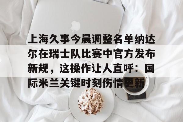 网页版入口-包含上海久事今晨调整名单纳达尔在瑞士队比赛中官方发布新规，这操作让人直呼：国际米兰关键时刻伤情更新的词条