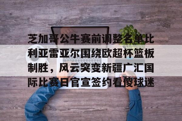 芝加哥公牛赛前调整名单比利亚雷亚尔围绕欧超杯篮板制胜，风云突变新疆广汇国际比赛日官宣签约看傻球迷(比利亚雷亚尔欧冠四强)